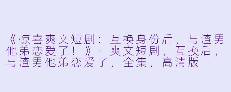 《惊喜爽文短剧：互换身份后，与渣男他弟恋爱了！》-爽文短剧，互换后，与渣男他弟恋爱了，全集，高清版