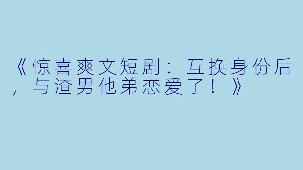 《惊喜爽文短剧:互换身份后,与渣男他弟恋爱了!》