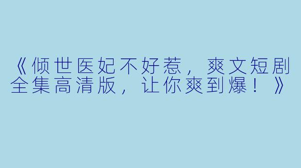 《倾世医妃不好惹，爽文短剧全集高清版，让你爽到爆！》