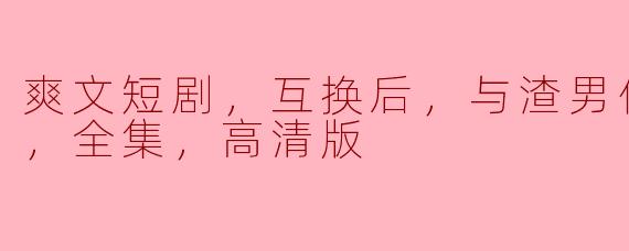 爽文短剧，互换后，与渣男他弟恋爱了，全集，高清版