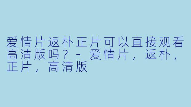 爱情片返朴正片可以直接观看高清版吗？