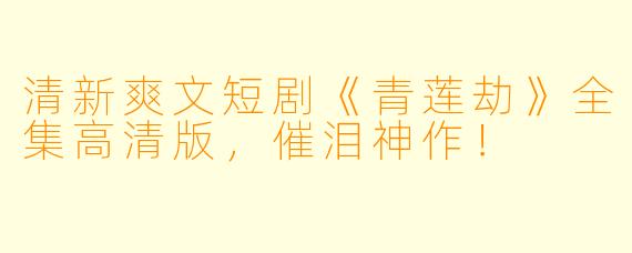 清新爽文短剧《青莲劫》全集高清版，催泪神作！