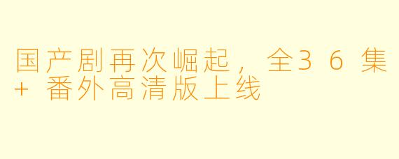 国产剧再次崛起,全36集+番外高清版上线