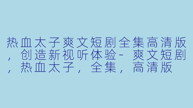 热血太子爽文短剧全集高清版,创造新视听体验