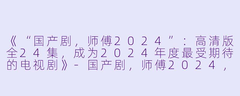 《“国产剧，师傅2024”：高清版全24集，成为2024年度最受期待的电视剧》-国产剧，师傅2024，全24集，高清版