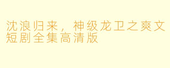 沈浪归来，神级龙卫之爽文短剧全集高清版
