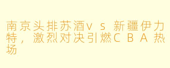 南京头排苏酒vs新疆伊力特，激烈对决引燃CBA热场