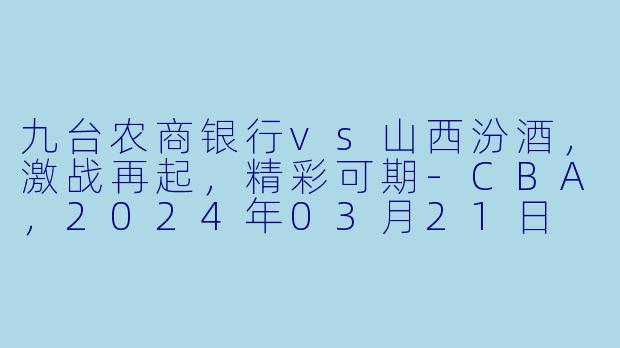 九台农商银行vs山西汾酒，激战再起，精彩可期-CBA，2024年03月21日 CBA常规赛第46轮 九台农商银行vs山西汾酒，正赛，高清版