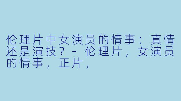 伦理片中女演员的情事：真情还是演技？-伦理片，女演员的情事，正片，