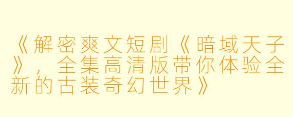 《解密爽文短剧《暗域天子》，全集高清版带你体验全新的古装奇幻世界》