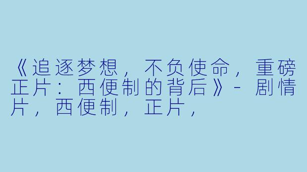 《追逐梦想，不负使命，重磅正片：西便制的背后》-剧情片，西便制，正片，