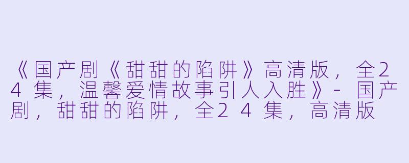 《国产剧《甜甜的陷阱》高清版，全24集，温馨爱情故事引人入胜》-国产剧，甜甜的陷阱，全24集，高清版