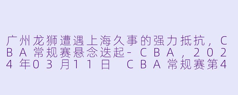 广州龙狮遭遇上海久事的强力抵抗，CBA常规赛悬念迭起-CBA，2024年03月11日 CBA常规赛第42轮 广州龙狮vs上海久事，正赛，高清版