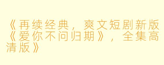 《再续经典,爽文短剧新版《爱你不问归期》,全集高清版》