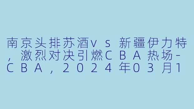 南京头排苏酒vs新疆伊力特,激烈对决引燃CBA热场