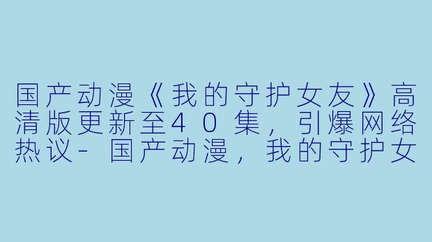 国产动漫《我的守护女友》高清版更新至40集，引爆网络热议-国产动漫，我的守护女友，更新至40集，高清版