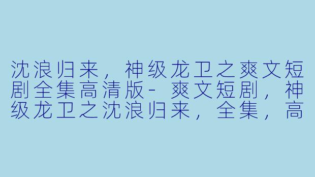 沈浪归来，神级龙卫之爽文短剧全集高清版-爽文短剧，神级龙卫之沈浪归来，全集，高清版