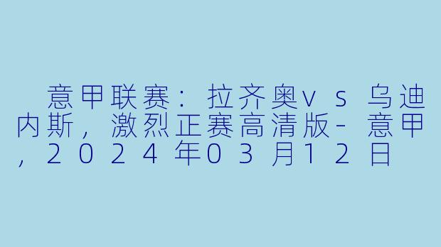  意甲联赛：拉齐奥vs乌迪内斯，激烈正赛高清版-意甲，2024年03月12日 意甲联赛 拉齐奥vs乌迪内斯，正赛，高清版