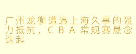 广州龙狮遭遇上海久事的强力抵抗，CBA常规赛悬念迭起
