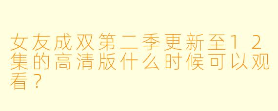 女友成双第二季更新至12集的高清版什么时候可以观看？