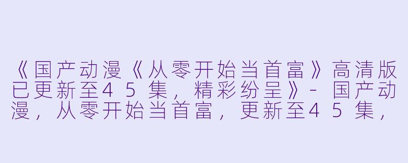 《国产动漫《从零开始当首富》高清版已更新至45集，精彩纷呈》-国产动漫，从零开始当首富，更新至45集，高清版