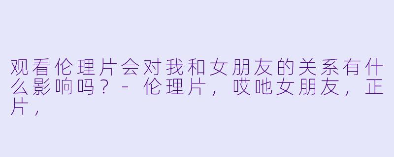 观看伦理片会对我和女朋友的关系有什么影响吗？