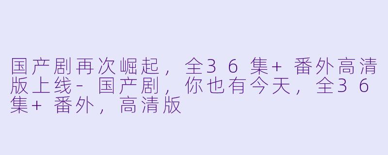 国产剧再次崛起，全36集+番外高清版上线-国产剧，你也有今天，全36集+番外，高清版