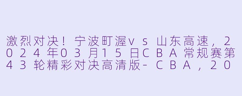 激烈对决！宁波町渥vs山东高速，2024年03月15日CBA常规赛第43轮精彩对决高清版-CBA，2024年03月15日 CBA常规赛第43轮 宁波町渥vs山东高速，正赛，高清版