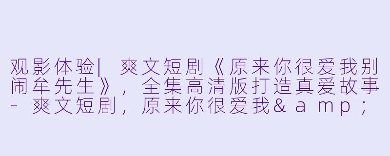 观影体验|爽文短剧《原来你很爱我别闹牟先生》，全集高清版打造真爱故事-爽文短剧，原来你很爱我&别闹牟先生，全集，高清版
