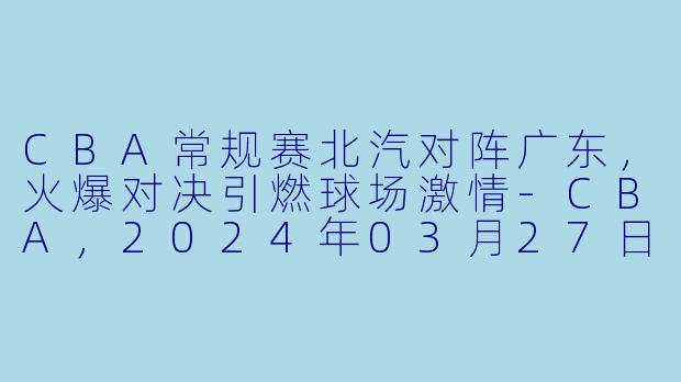 CBA常规赛北汽对阵广东,火爆对决引燃球场激情