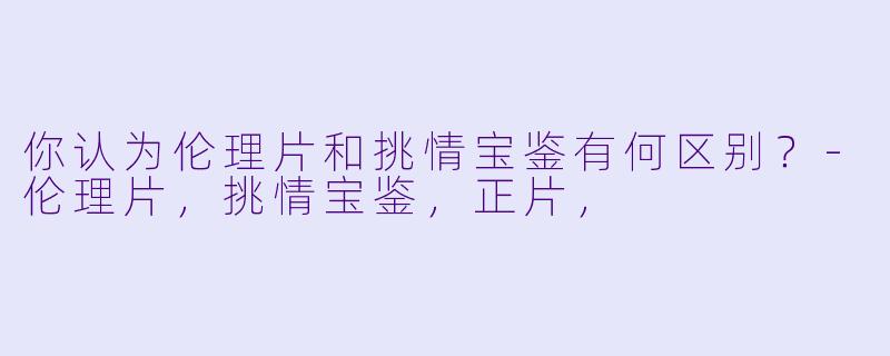 你认为伦理片和挑情宝鉴有何区别？