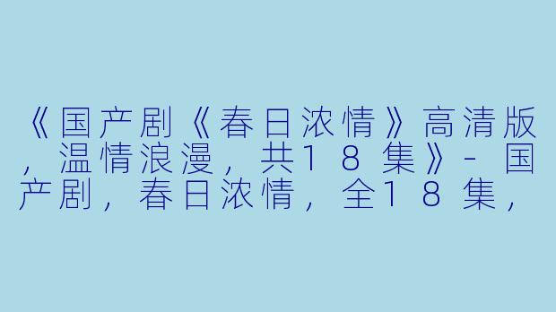 《国产剧《春日浓情》高清版，温情浪漫，共18集》-国产剧，春日浓情，全18集，高清版