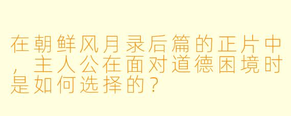 在朝鲜风月录后篇的正片中，主人公在面对道德困境时是如何选择的？