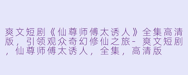 爽文短剧《仙尊师傅太诱人》全集高清版，引领观众奇幻修仙之旅-爽文短剧，仙尊师傅太诱人，全集，高清版