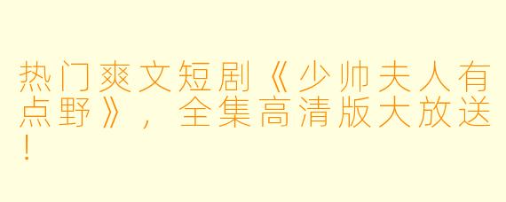热门爽文短剧《少帅夫人有点野》，全集高清版大放送！