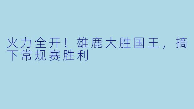火力全开！雄鹿大胜国王，摘下常规赛胜利