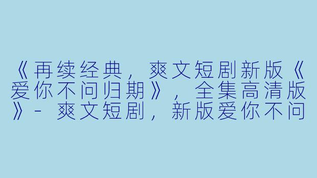 《再续经典，爽文短剧新版《爱你不问归期》，全集高清版》-爽文短剧，新版爱你不问归期，全集，高清版