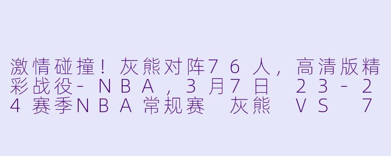 激情碰撞！灰熊对阵76人，高清版精彩战役-NBA，3月7日 23-24赛季NBA常规赛 灰熊 VS 76人，正赛，高清版