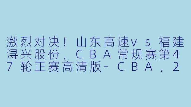 激烈对决！山东高速vs福建浔兴股份，CBA常规赛第47轮正赛高清版-CBA，2024年03月24日 CBA常规赛第47轮 山东高速vs福建浔兴股份，正赛，高清版