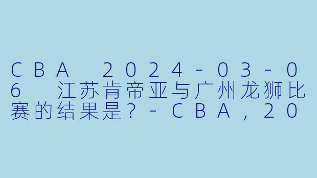 CBA 2024-03-06 江苏肯帝亚与广州龙狮比赛的结果是？