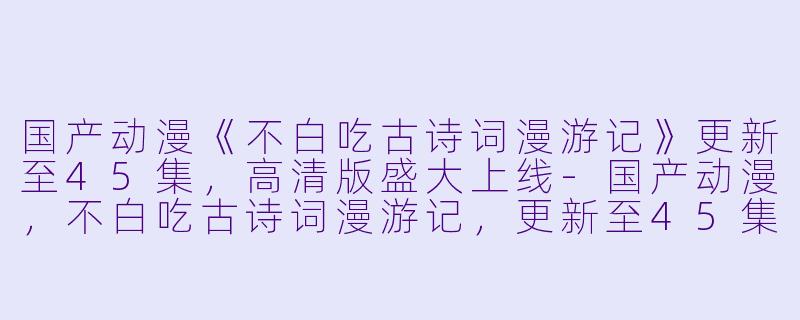 国产动漫《不白吃古诗词漫游记》更新至45集，高清版盛大上线-国产动漫，不白吃古诗词漫游记，更新至45集，高清版