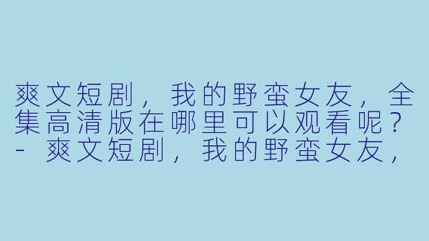 爽文短剧，我的野蛮女友，全集高清版在哪里可以观看呢？