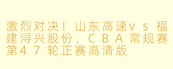 激烈对决!山东高速vs福建浔兴股份,CBA常规赛第47轮正赛高清版