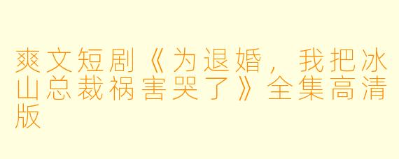爽文短剧《为退婚，我把冰山总裁祸害哭了》全集高清版