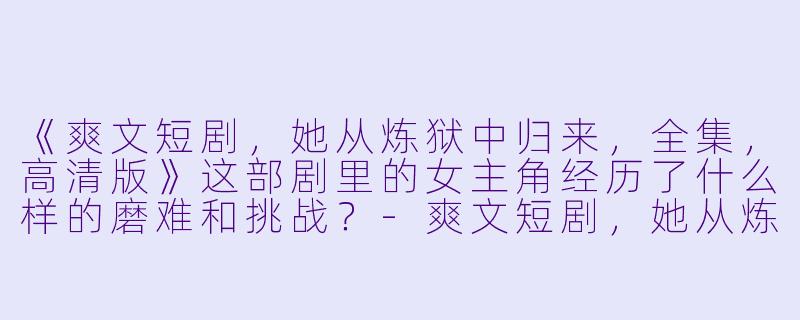 《爽文短剧,她从炼狱中归来,全集,高清版》这部剧里的女主角经历了什么样的磨难和挑战?