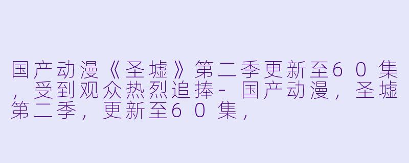 国产动漫《圣墟》第二季更新至60集，受到观众热烈追捧-国产动漫，圣墟第二季，更新至60集，