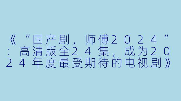 《“国产剧，师傅2024”：高清版全24集，成为2024年度最受期待的电视剧》