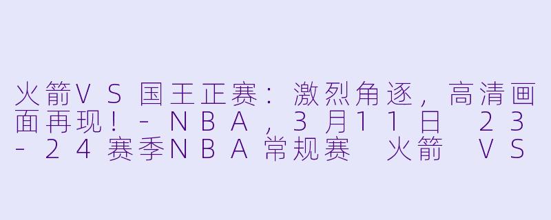 火箭VS国王正赛：激烈角逐，高清画面再现！-NBA，3月11日 23-24赛季NBA常规赛 火箭 VS 国王，正赛，高清版
