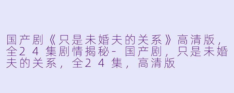 国产剧《只是未婚夫的关系》高清版，全24集剧情揭秘-国产剧，只是未婚夫的关系，全24集，高清版