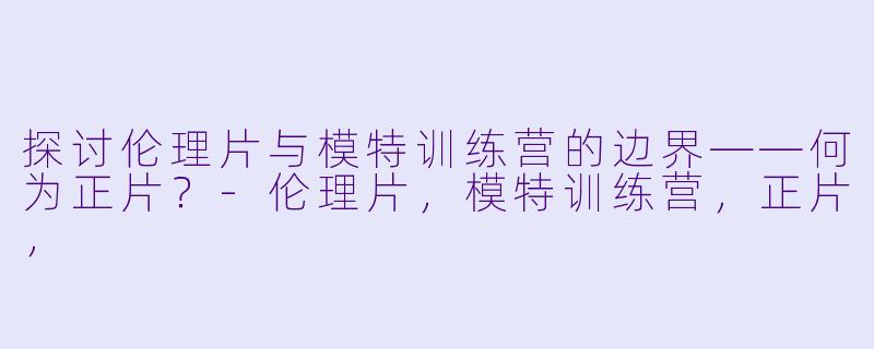 探讨伦理片与模特训练营的边界——何为正片？-伦理片，模特训练营，正片，